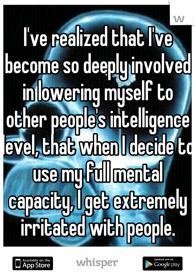 I've realized that I've become so deeply involved in lowering myself to other people's intelligence level, that when I decide to use my full mental capacity, I get extremely irritated with people.