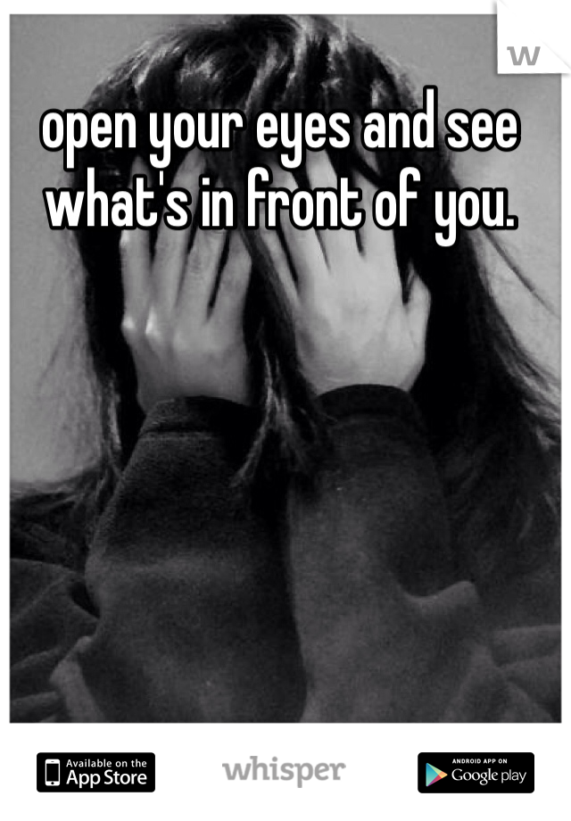 open your eyes and see what's in front of you. 