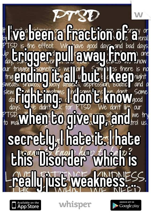 I've been a fraction of a trigger pull away from ending it all, but I keep fighting.  I don't know when to give up, and secretly, I hate it. I hate this "Disorder" which is really just weakness. ..