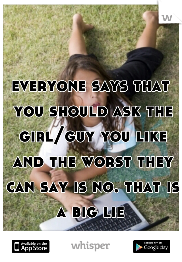 everyone says that you should ask the girl/guy you like and the worst they can say is no. that is a big lie 