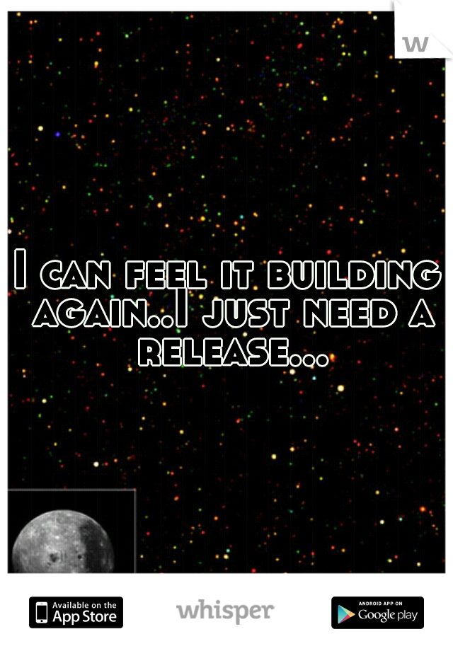 I can feel it building again..I just need a release...