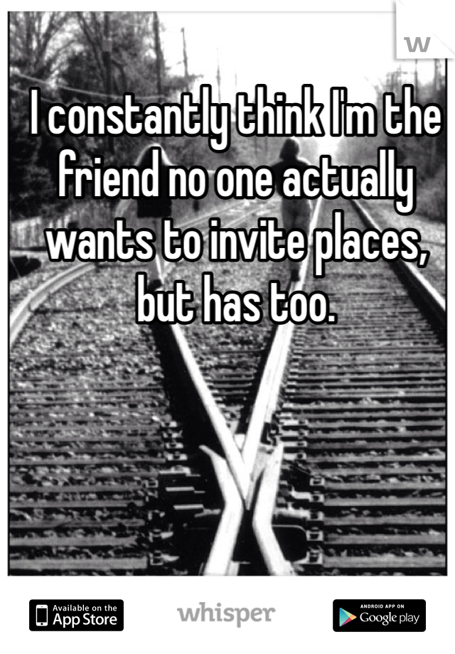 I constantly think I'm the friend no one actually wants to invite places, but has too. 