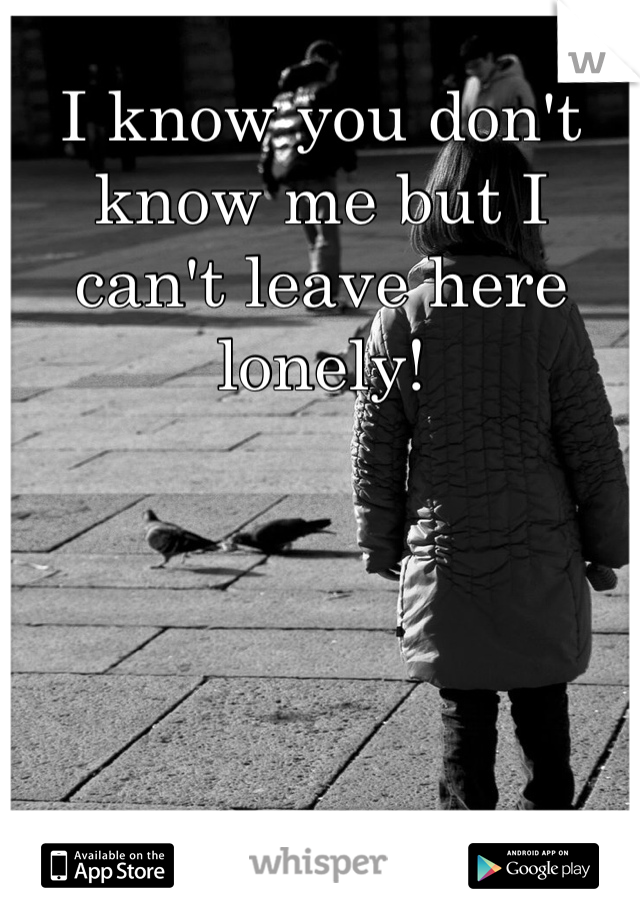 I know you don't know me but I can't leave here lonely!