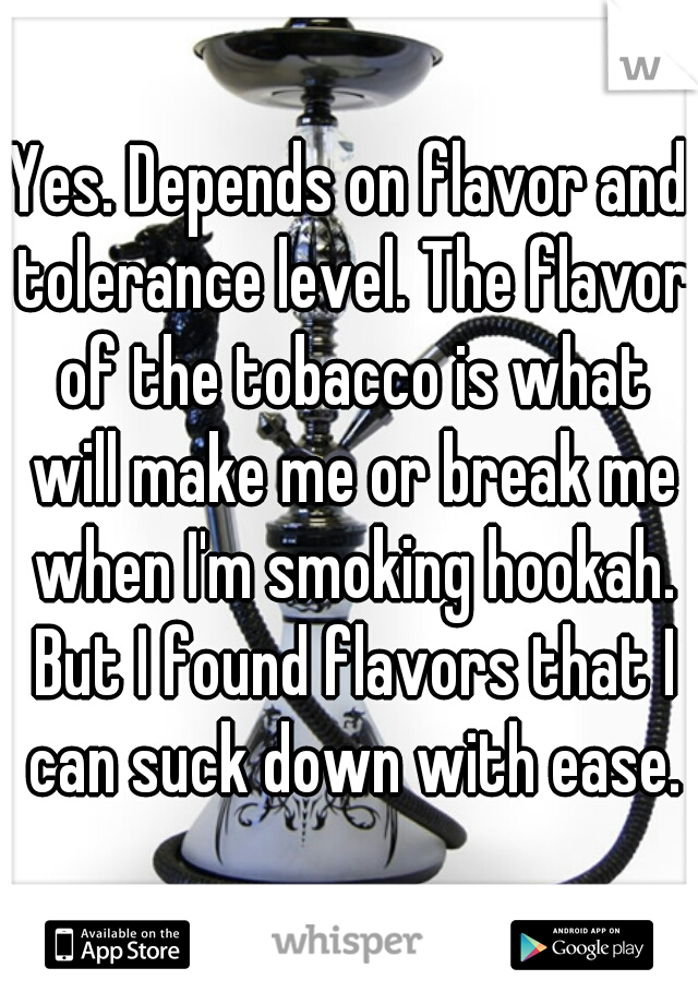 Yes. Depends on flavor and tolerance level. The flavor of the tobacco is what will make me or break me when I'm smoking hookah. But I found flavors that I can suck down with ease.
