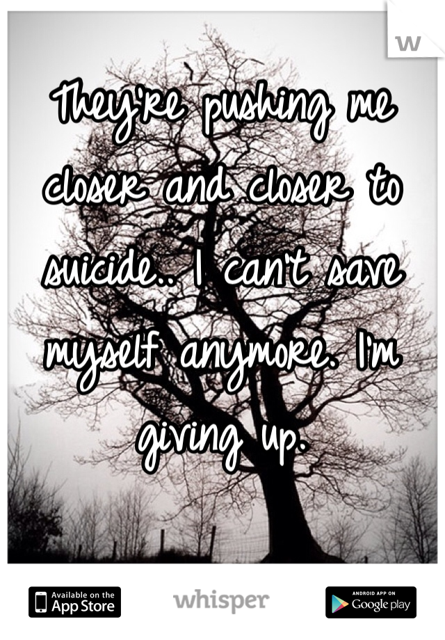 They're pushing me closer and closer to suicide.. I can't save myself anymore. I'm giving up.