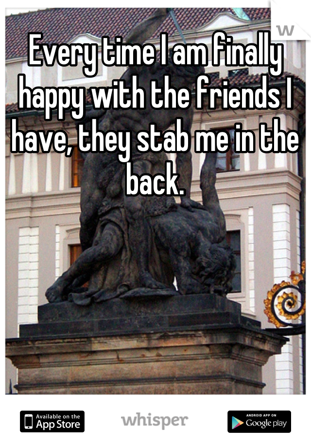Every time I am finally happy with the friends I have, they stab me in the back.