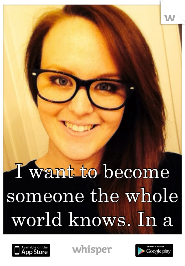 I want to become someone the whole world knows. In a good way haha