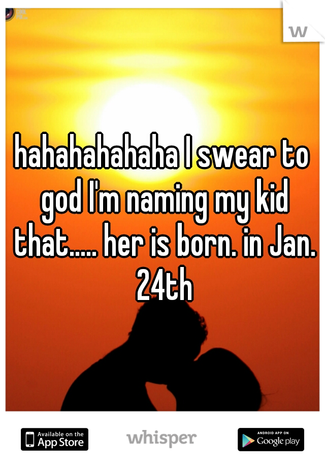 hahahahahaha I swear to god I'm naming my kid that..... her is born. in Jan. 24th