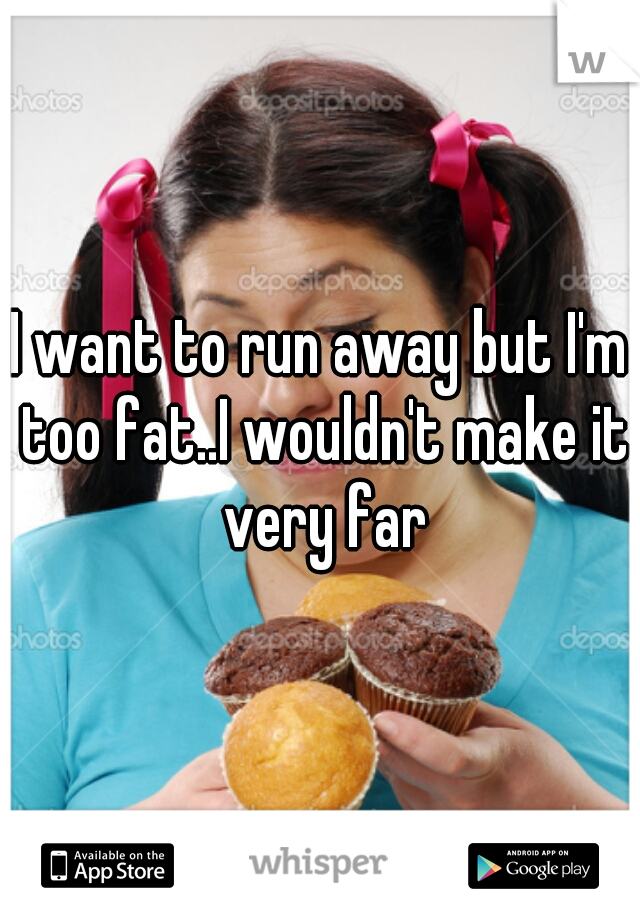 I want to run away but I'm too fat..I wouldn't make it very far