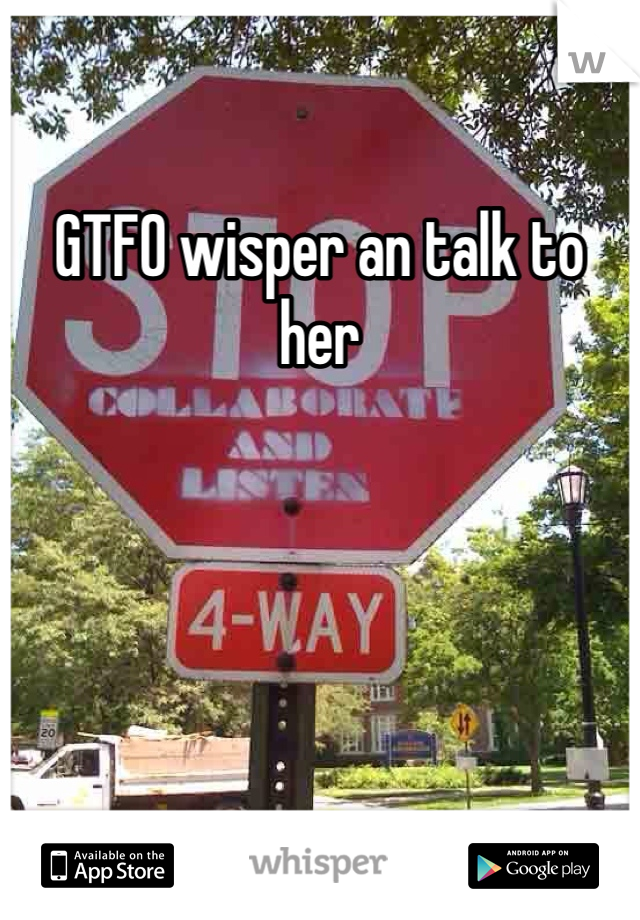 GTFO wisper an talk to her