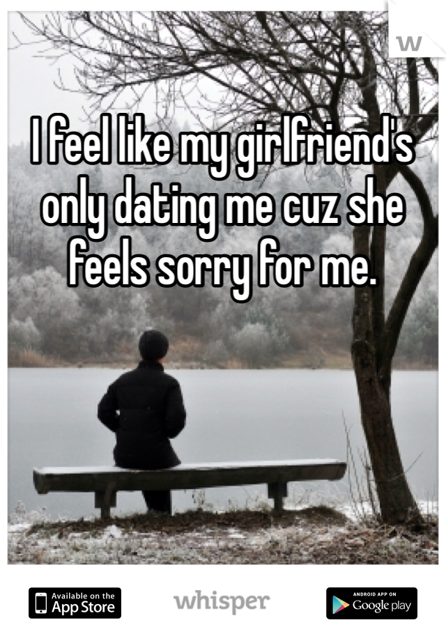I feel like my girlfriend's only dating me cuz she feels sorry for me.