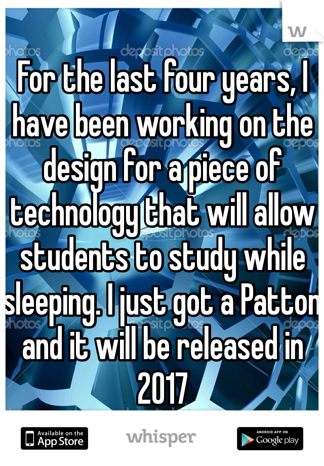 For the last four years, I have been working on the design for a piece of technology that will allow students to study while sleeping. I just got a Patton and it will be released in 2017