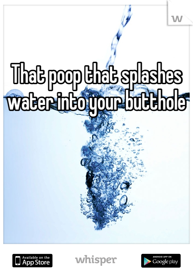 That poop that splashes water into your butthole