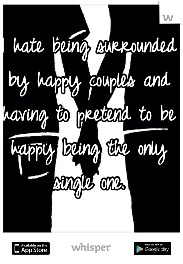I hate being surrounded by happy couples and having to pretend to be happy being the only single one.