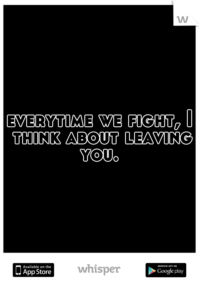 everytime we fight, I think about leaving you. 