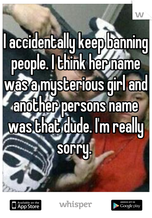 I accidentally keep banning people. I think her name was a mysterious girl and another persons name was that dude. I'm really sorry. 