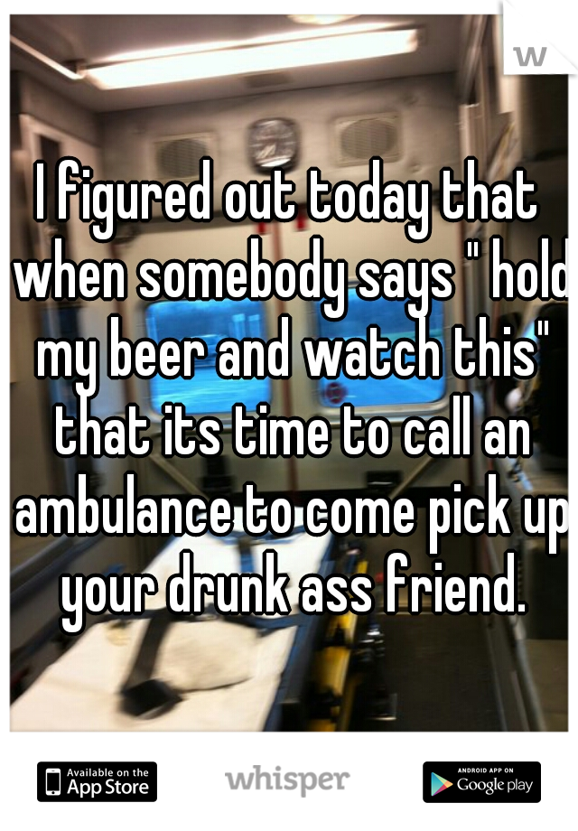 I figured out today that when somebody says " hold my beer and watch this" that its time to call an ambulance to come pick up your drunk ass friend.