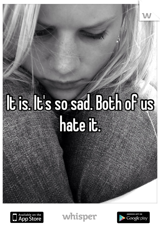 It is. It's so sad. Both of us hate it.