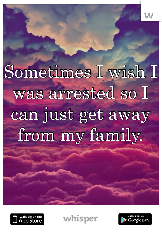 Sometimes I wish I was arrested so I can just get away from my family.