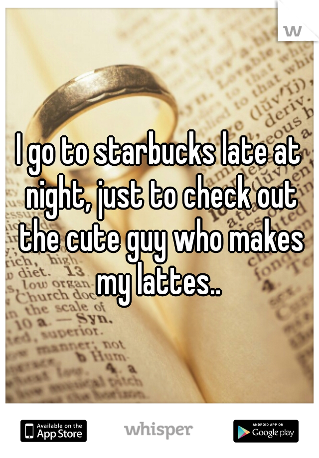 I go to starbucks late at night, just to check out the cute guy who makes my lattes.. 