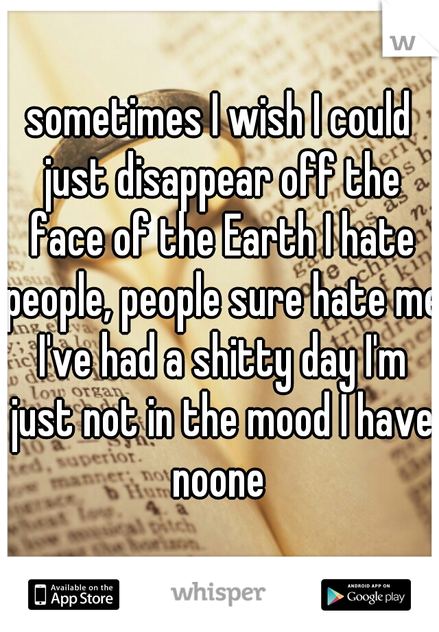 sometimes I wish I could just disappear off the face of the Earth I hate people, people sure hate me I've had a shitty day I'm just not in the mood I have noone 