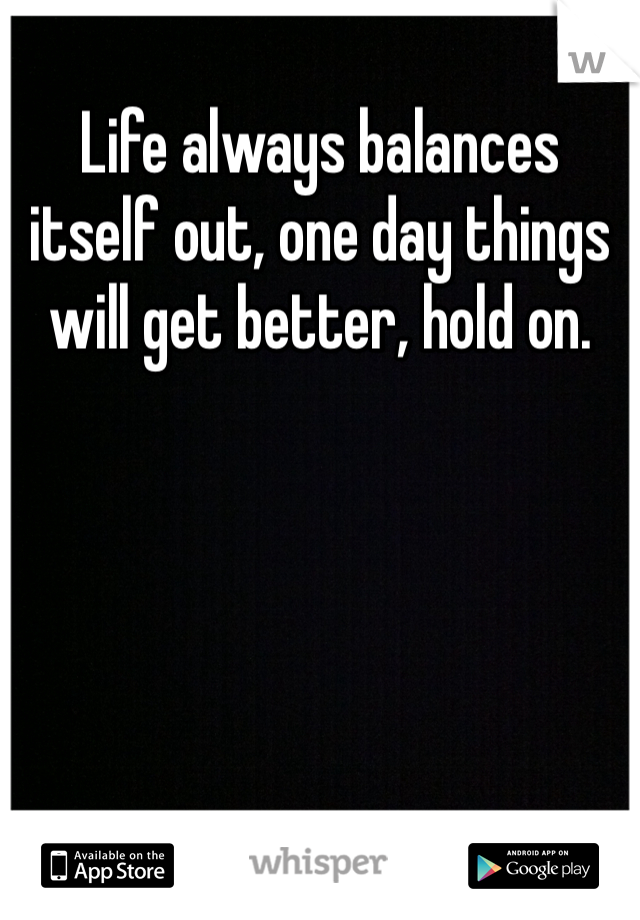 Life always balances itself out, one day things will get better, hold on. 
