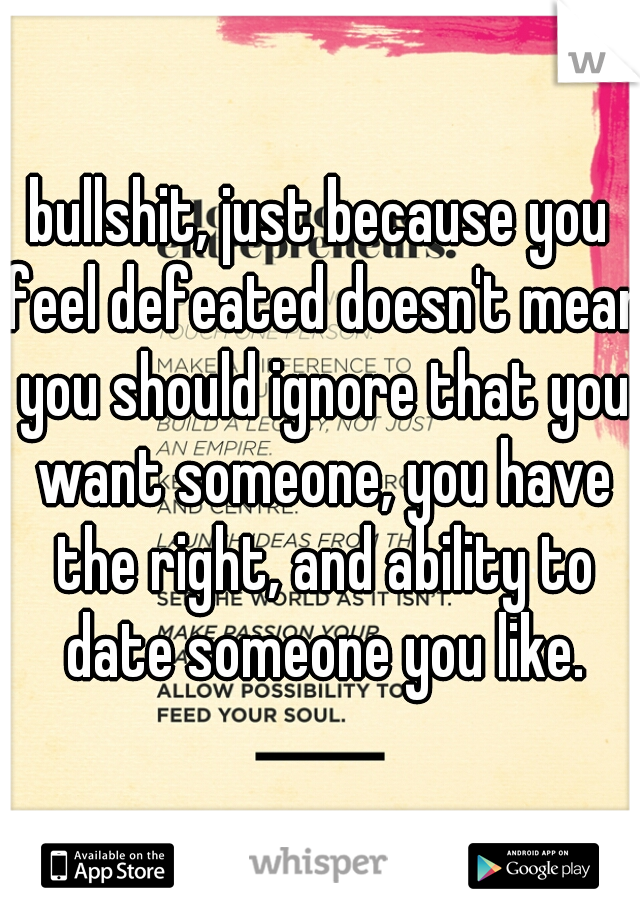 bullshit, just because you feel defeated doesn't mean you should ignore that you want someone, you have the right, and ability to date someone you like.