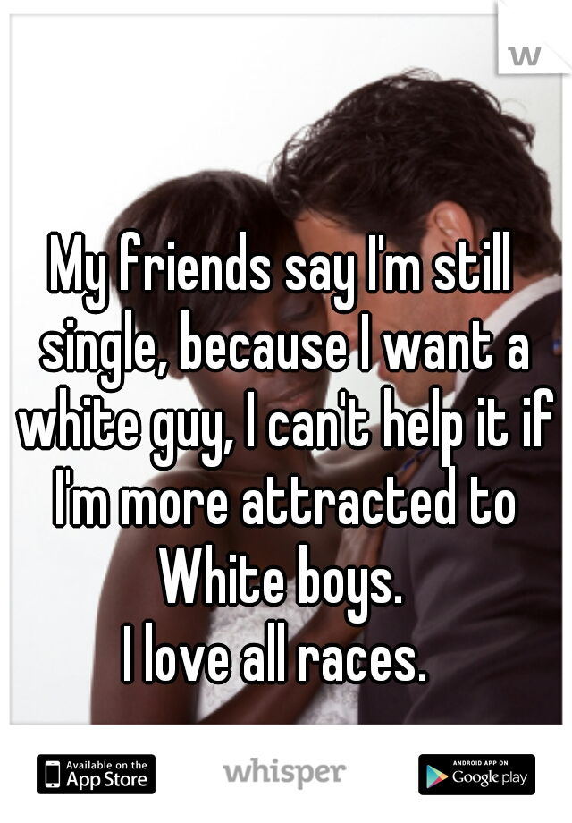 My friends say I'm still single, because I want a white guy, I can't help it if I'm more attracted to White boys. 

I love all races. 
