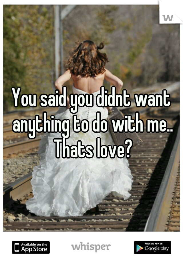 You said you didnt want anything to do with me.. Thats love?