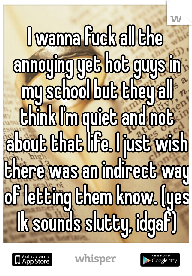 I wanna fuck all the annoying yet hot guys in my school but they all think I'm quiet and not about that life. I just wish there was an indirect way of letting them know. (yes Ik sounds slutty, idgaf)