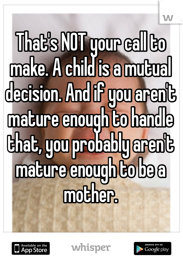 That's NOT your call to make. A child is a mutual decision. And if you aren't mature enough to handle that, you probably aren't mature enough to be a mother.