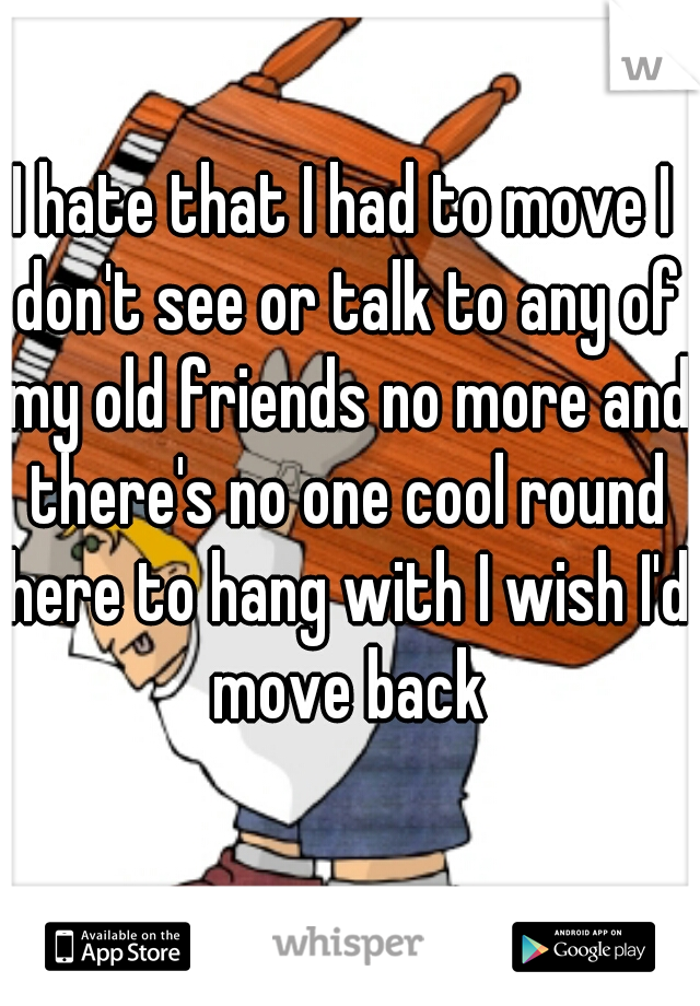 I hate that I had to move I don't see or talk to any of my old friends no more and there's no one cool round here to hang with I wish I'd move back
