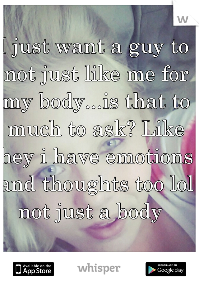 I just want a guy to not just like me for my body...is that to much to ask? Like hey i have emotions and thoughts too lol not just a body  