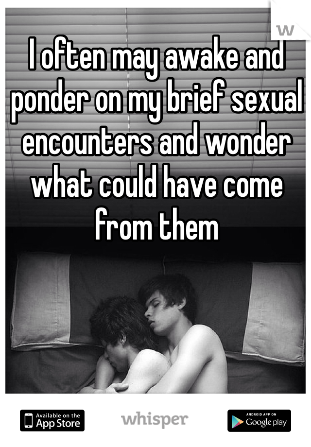 I often may awake and ponder on my brief sexual encounters and wonder what could have come from them