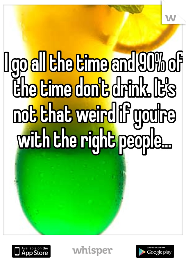 I go all the time and 90% of the time don't drink. It's not that weird if you're with the right people... 