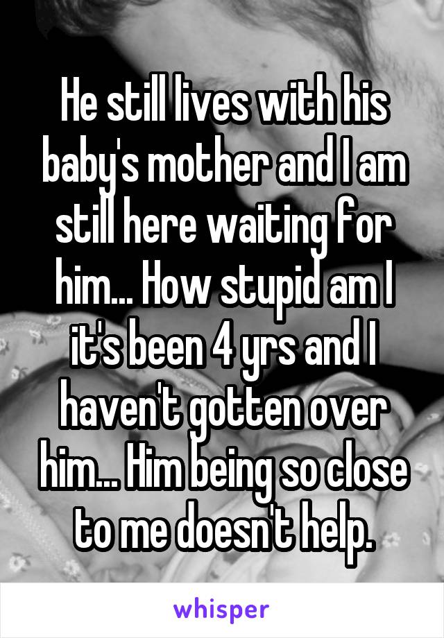 He still lives with his baby's mother and I am still here waiting for him... How stupid am I it's been 4 yrs and I haven't gotten over him... Him being so close to me doesn't help.