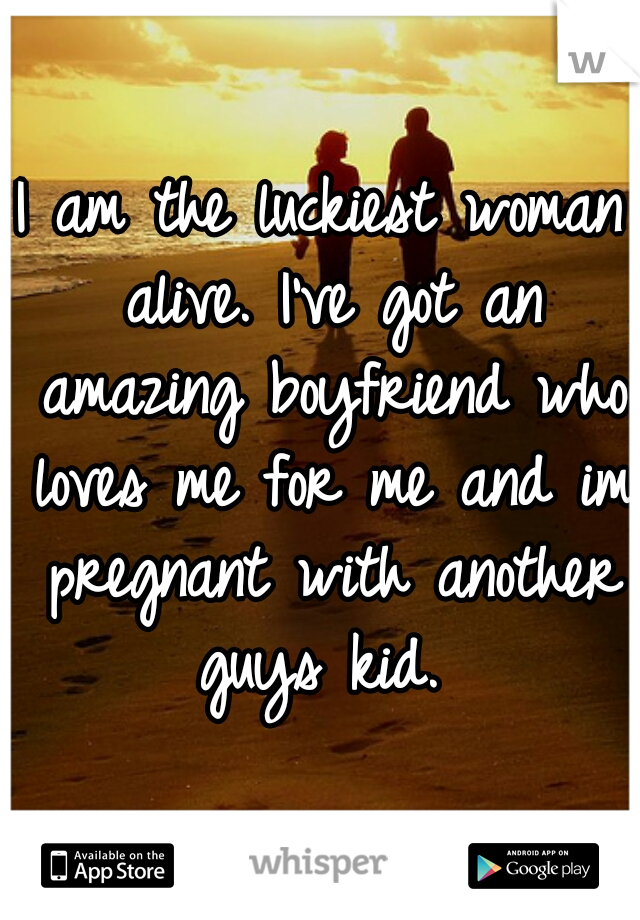 I am the luckiest woman alive. I've got an amazing boyfriend who loves me for me and im pregnant with another guys kid. 