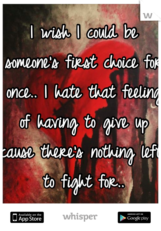 I wish I could be someone's first choice for once.. I hate that feeling of having to give up cause there's nothing left to fight for.. 