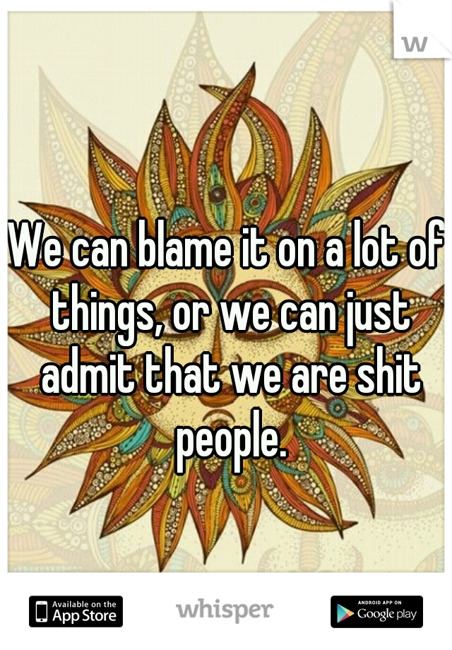 We can blame it on a lot of things, or we can just admit that we are shit people.