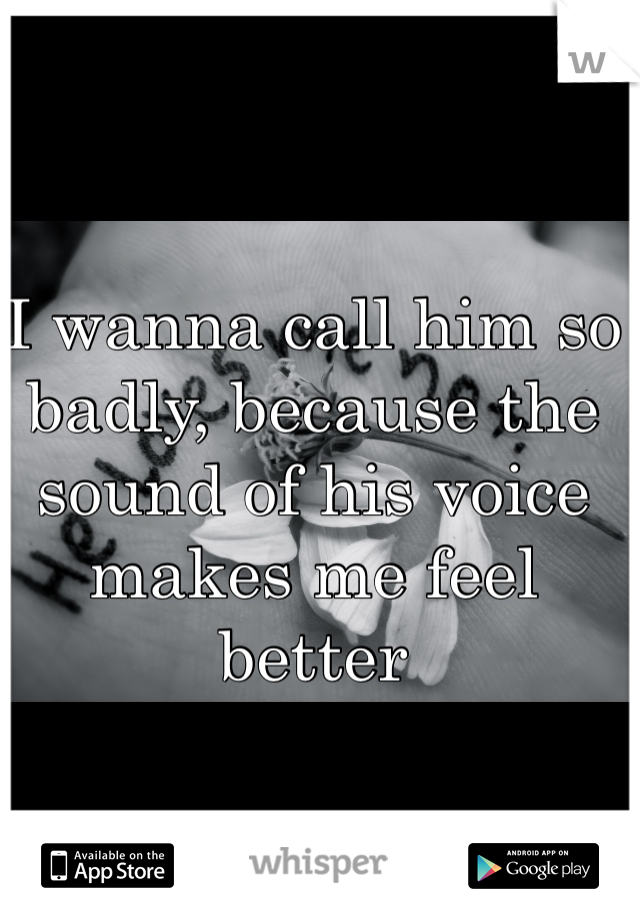 I wanna call him so badly, because the sound of his voice makes me feel better 