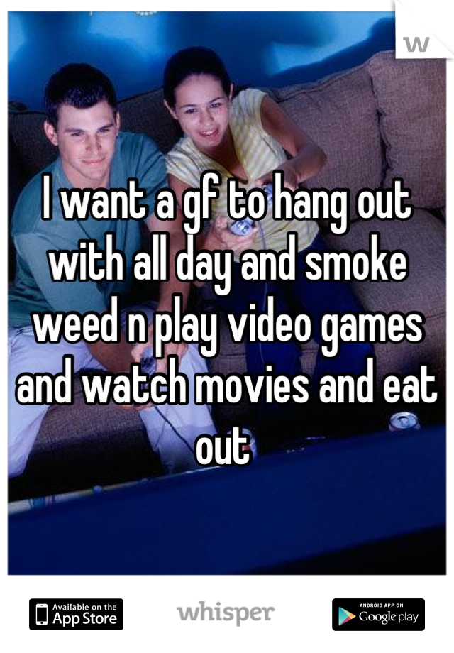 I want a gf to hang out with all day and smoke weed n play video games and watch movies and eat out 