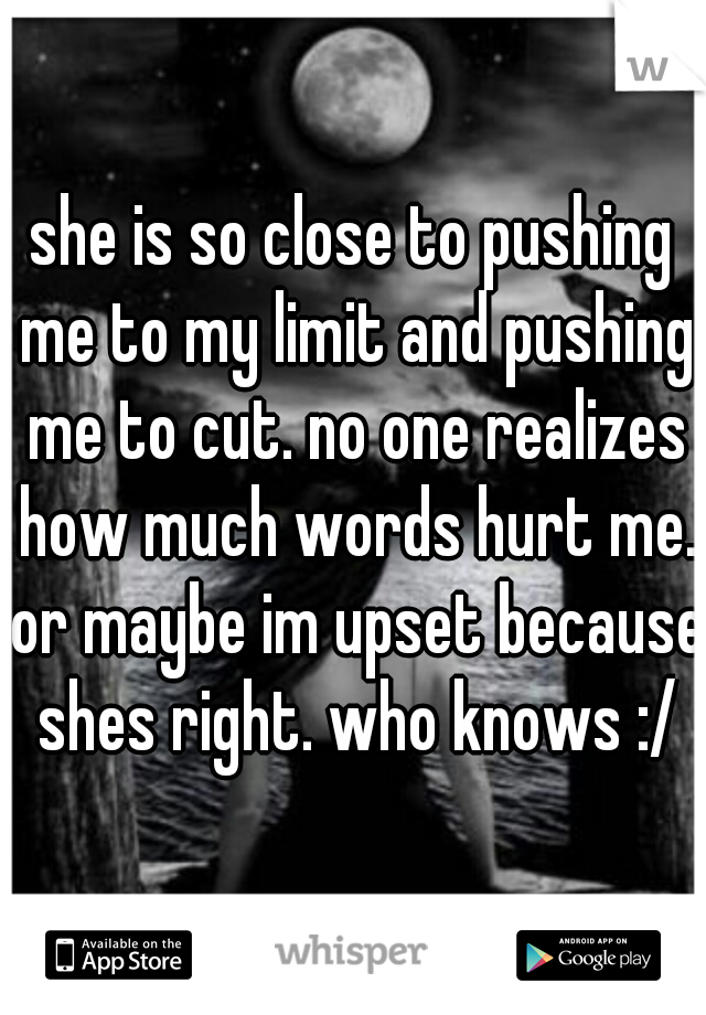 she is so close to pushing me to my limit and pushing me to cut. no one realizes how much words hurt me. or maybe im upset because shes right. who knows :/