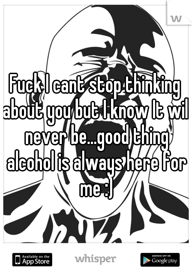 Fuck I cant stop thinking about you but I know It will never be...good thing alcohol is always here for me :)