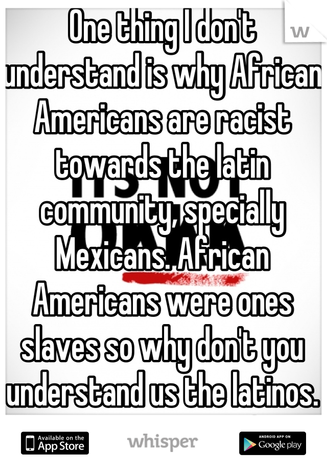 One thing I don't understand is why African Americans are racist towards the latin community, specially Mexicans. African Americans were ones slaves so why don't you understand us the latinos. We only come here for a better opportunity.