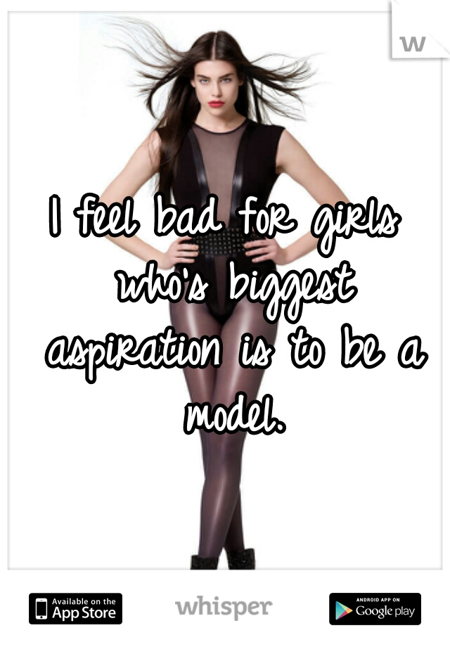 I feel bad for girls who's biggest aspiration is to be a model.