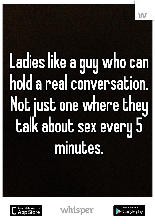 Ladies like a guy who can hold a real conversation. Not just one where they talk about sex every 5 minutes.