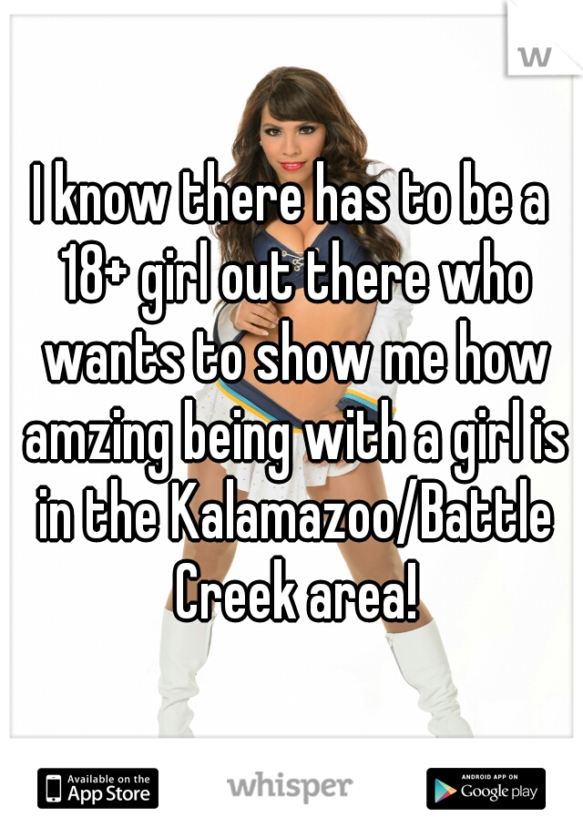 I know there has to be a 18+ girl out there who wants to show me how amzing being with a girl is in the Kalamazoo/Battle Creek area!