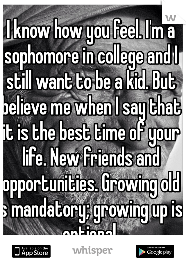 I know how you feel. I'm a sophomore in college and I still want to be a kid. But believe me when I say that it is the best time of your life. New friends and opportunities. Growing old is mandatory; growing up is optional. 