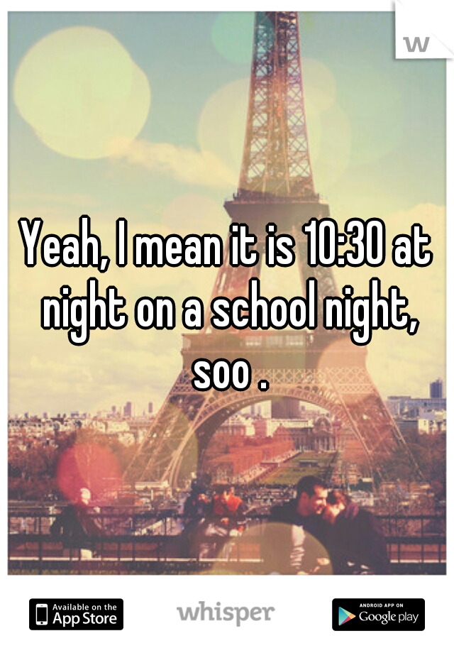 Yeah, I mean it is 10:30 at night on a school night, soo .