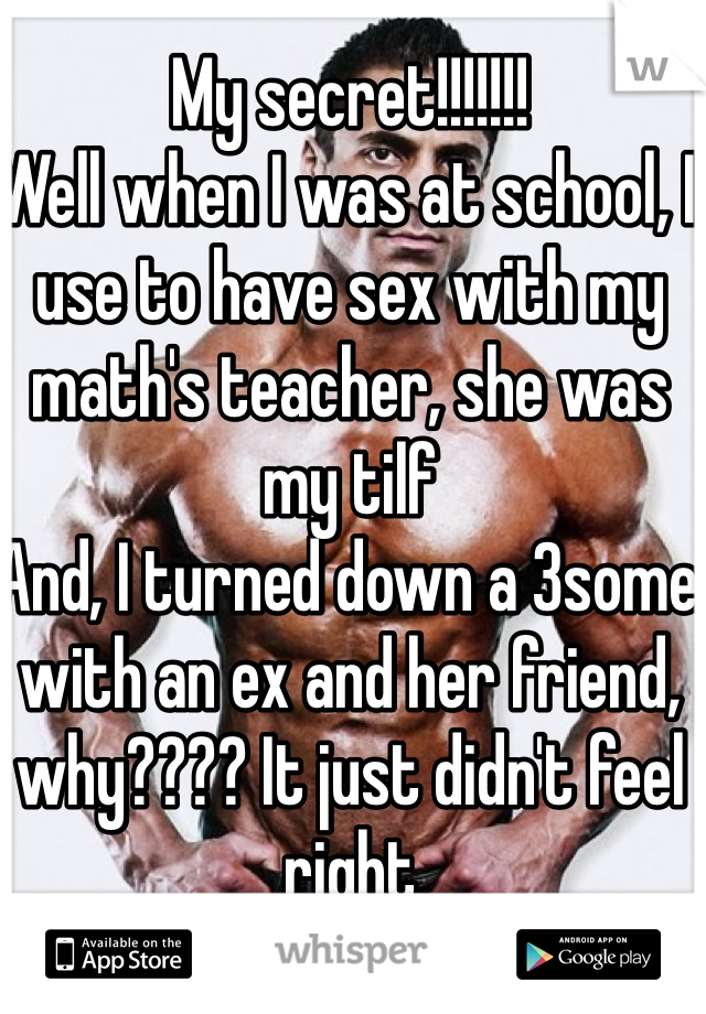 My secret!!!!!!!
Well when I was at school, I use to have sex with my math's teacher, she was my tilf
And, I turned down a 3some with an ex and her friend, why???? It just didn't feel right